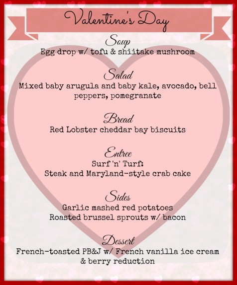 Soup Egg drop w/ tofu & shiitake mushroom  Salad Mixed baby arugula and baby kale, avocado, bell peppers, pomegranate  Bread Red Lobster cheddar bay biscuits  Entree Surf 'n' Turf: Steak and Maryland-style crab cake  Sides Garlic mashed red potatoes Roasted brussel sprouts w/ bacon  Dessert French-toasted PB&J w/ French vanilla ice cream & berry reduction